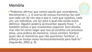 Memória
•“Podemos afirmar que somos aquilo que recordamos,
literalmente (...). O acervo de nossas memórias faz com
que cada um de nós seja o que é, com que sejamos, cada
um, um indivíduo, um ser para o qual não existe outro
idêntico. Alguém poderia acrescentar àquela frase: “... e
também somos o que resolvemos esquecer. Sem dúvida;
mas não há como negar que isso já constitui um processo
ativo, uma prática da memória: nosso cérebro ‘lembra’
quais são as memórias que não queremos ‘lembrar’, e
esforça-se muitas vezes inconscientemente para fazê-lo.”
(Izquierdo, 2002 p. 9)
 
