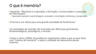 O que é memória?
• Izquierdo: “Memória é a aquisição, a formação, a conservação e a evocação
de informações”
• Aquisição equivale à aprendizagem; evocação à recordação, lembrança, recuperação
• O termo é um rótulo para uma grande variedade de fenômenos!
• As variedades do recordar são marcadas por diferenças gramaticais,
fenomenológicas, psicológicas, e neurais.
• Foster e Jelicic (1999): Discordâncias importantes sobre o que se quer dizer
com “sistema de memória” e sobre a utilidade de taxonomias desses
sistemas
 