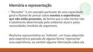 Memória e representação
• “Recordar” é um exemplo particular de uma capacidade
geral e flexível de pensar sobre eventos e experiências
que não estão presentes, de forma que a vida mental não
é totalmente determinada pelo ambiente atual e pelas
necessidades imediata do organismo.
•Realismo representativo ou ‘indireto’: um traço adquirido
pela experiência passada de alguma forma ‘representa’
essa experiência, ou contém alguma informação sobre ela
 