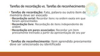 Tarefas de recordação vs. Tarefas de reconhecimento
• Tarefas de recordação: Fato, palavra ou outro item de
memória deve ser evocado
•Recordação serial: Recordar itens na ordem exata em que
foram apresentados
•Recordação livre: Recordação de itens independente de
ordem
•Recordação em pares associados: Recordar um item
previamente treinado a partir da apresentação de seu par
• Tarefas de reconhecimento: Item aprendido previamente
deve ser selecionado ou identificado
 
