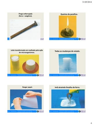 31/05/2014
4
Prego enferrujado
(ferro + oxigênio).
Queima da parafina.
Leite transformado em coalhada pela ação
de microorganismos.
Todas as mudanças de estado.
Rasgar papel. Imã atraindo limalha de ferro.
 