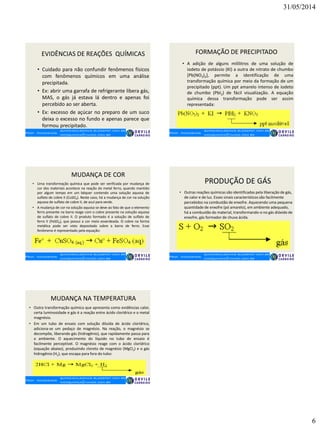 31/05/2014
6
EVIDÊNCIAS DE REAÇÕES QUÍMICAS
• Cuidado para não confundir fenômenos físicos
com fenômenos químicos em uma análise
precipitada.
• Ex: abrir uma garrafa de refrigerante libera gás,
MAS, o gás já estava lá dentro e apenas foi
percebido ao ser aberta.
• Ex: excesso de açúcar no preparo de um suco
deixa o excesso no fundo e apenas parece que
formou precipitado.
FORMAÇÃO DE PRECIPITADO
• A adição de alguns mililitros de uma solução de
iodeto de potássio (KI) a outra de nitrato de chumbo
[Pb(NO3)2], permite a identificação de uma
transformação química por meio da formação de um
precipitado (ppt). Um ppt amarelo intenso de iodeto
de chumbo (PbI2) de fácil visualização. A equação
química dessa transformação pode ser assim
representada:
MUDANÇA DE COR
• Uma transformação química que pode ser verificada por mudança de
cor dos materiais acontece na reação do metal ferro, quando mantido
por algum tempo em um béquer contendo uma solução aquosa de
sulfato de cobre II (CuSO4). Neste caso, há a mudança de cor na solução
aquosa de sulfato de cobre II, de azul para verde.
• A mudança de cor na solução aquosa se deve ao fato de que o elemento
ferro presente na barra reage com o cobre presente na solução aquosa
de sulfato de cobre II. O produto formado é a solução de sulfato de
ferro II (FeSO4), que possui a cor meio esverdeada. O cobre na forma
metálica pode ser visto depositado sobre a barra de ferro. Esse
fenômeno é representado pela equação:
PRODUÇÃO DE GÁS
• Outras reações químicas são identificadas pela liberação de gás,
de calor e de luz. Esses sinais característicos são facilmente
percebidos na combustão de enxofre. Aquecendo uma pequena
quantidade de enxofre (pó amarelo), em ambiente adequado,
há a combustão do material, transformando-o no gás dióxido de
enxofre, gás formador de chuva ácida.
MUDANÇA NA TEMPERATURA
• Outra transformação química que apresenta como evidências calor,
certa luminosidade e gás é a reação entre ácido clorídrico e o metal
magnésio.
• Em um tubo de ensaio com solução diluída de ácido clorídrico,
adiciona-se um pedaço de magnésio. Na reação, o magnésio se
decompõe, liberando gás (hidrogênio), que rapidamente passa para
o ambiente. O aquecimento do líquido no tubo de ensaio é
facilmente perceptível. O magnésio reage com o ácido clorídrico
(equação abaixo), produzindo cloreto de magnésio (MgCl2) e o gás
hidrogênio (H2), que escapa para fora do tubo:
 