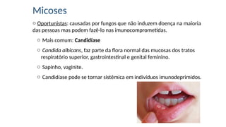Micoses
o Oportunistas: causadas por fungos que não induzem doença na maioria
das pessoas mas podem fazê-lo nas imunocomprometidas.
o Mais comum: Candidíase
o Candida albicans, faz parte da flora normal das mucosas dos tratos
respiratório superior, gastrointestinal e genital feminino.
o Sapinho, vaginite.
o Candidíase pode se tornar sistêmica em indivíduos imunodeprimidos.
 