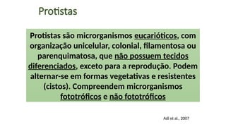 Protistas
Protistas são microrganismos eucarióticos, com
organização unicelular, colonial, filamentosa ou
parenquimatosa, que não possuem tecidos
diferenciados, exceto para a reprodução. Podem
alternar-se em formas vegetativas e resistentes
(cistos). Compreendem microrganismos
fototróficos e não fototróficos
Adl et al., 2007
 