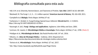 Bibliografia consultada para esta aula
- Adl, S.M. et al. Diversity, Nomenclature, and Taxonomy of Protists. Syst. Biol. (2007) 56 (4): 684-689.
- Blackwell, M. The Fungi: 1, 2, 3 … 5.1 million species? American Journal of Botany, 98, 426-438, 2011.
- Campbell et al. Biologia. Porto Alegre: ArtMed, 8ª ed.
- Carbonero, F., Strobel, G. Fungal Ecology Special Issue: Editorial. Microb Ecol 82, 1–4 (2021).
https://doi.org/10.1007/s00248-021-01784-x
- Kavanagh, K. (ed.). Fungi : biology and applications. Inglaterra: John Wiley and Sons. 2005.
- Levinson, W.; Jawetz, E. Microbiologia Médica e Imunologia. Porto alegre: ArtMed, 4ª ed., 1998. (Parte 5)
- Madigan et al., Microbiologia de Brock. São Paulo:Prentice-Hall, 14ª ed., 2016.
- Oliveira, J.C. Atlas de Micologia Médica – Colônias. 2013. Disponível em
https://fdocumentos.tips/document/atlas-de-micologia-medica-colonias.html
- Tortora et al., Microbiologia. Porto Alegre: ArtMed, 12ª ed., 2017.
- Site http://www.mycobank.org/DefaultInfo.aspx?Page=Home
47
 