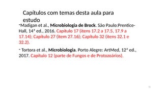 Capítulos com temas desta aula para
estudo
-Madigan et al., Microbiologia de Brock. São Paulo:Prentice-
Hall, 14ª ed., 2016. Capítulo 17 (itens 17.2 a 17.5, 17.9 a
17.14); Capítulo 27 (item 27.16); Capítulo 32 (itens 32.1 e
32.2).
- Tortora et al., Microbiologia. Porto Alegre: ArtMed, 12ª ed.,
2017. Capítulo 12 (parte de Fungos e de Protozoários).
55
 