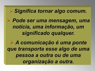  Significa   tornar algo comum.
 Pode ser uma mensagem, uma
  notícia, uma informação, um
      significado qualquer.
  A comunicação é uma ponte
que transporta esse algo de uma
   pessoa a outra ou de uma
      organização a outra.
 