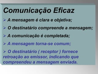 Comunicação Eficaz
 A mensagem é clara e objetiva;
 O destinatário compreende a mensagem;
 A comunicação é completada;
 A mensagem torna-se comum;
 O destinatário ( receptor ) fornece
retroação ao emissor, indicando que
compreendeu a mensagem enviada.
 