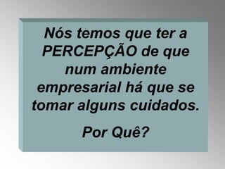 Nós temos que ter a
  PERCEPÇÃO de que
    num ambiente
 empresarial há que se
tomar alguns cuidados.
      Por Quê?
 