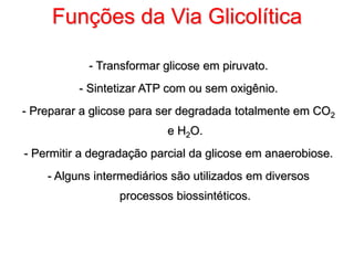 Funções da Via Glicolítica
- Transformar glicose em piruvato.
- Sintetizar ATP com ou sem oxigênio.
- Preparar a glicose para ser degradada totalmente em CO2
e H2O.
- Permitir a degradação parcial da glicose em anaerobiose.
- Alguns intermediários são utilizados em diversos
processos biossintéticos.
 