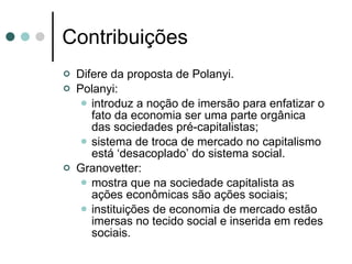 Contribuições Difere da proposta de Polanyi. Polanyi:  introduz a noção de imersão para enfatizar o fato da economia ser uma parte orgânica das sociedades pré-capitalistas; sistema de troca de mercado no capitalismo está ‘desacoplado’ do sistema social. Granovetter:  mostra que na sociedade capitalista as ações econômicas são ações sociais; instituições de economia de mercado estão imersas no tecido social e inserida em redes sociais. 