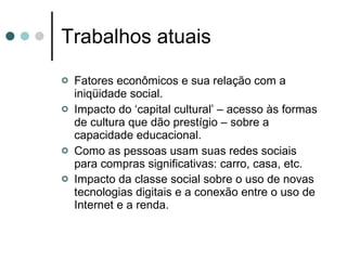 Trabalhos atuais Fatores econômicos e sua relação com a iniqüidade social. Impacto do ‘capital cultural’ – acesso às formas de cultura que dão prestígio – sobre a capacidade educacional. Como as pessoas usam suas redes sociais para compras significativas: carro, casa, etc.  Impacto da classe social sobre o uso de novas tecnologias digitais e a conexão entre o uso de Internet e a renda.   