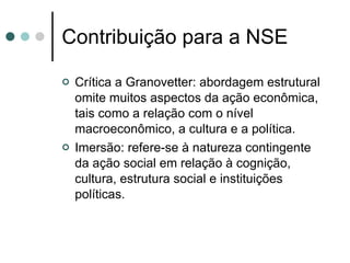 Contribuição para a NSE Crítica a Granovetter: abordagem estrutural omite muitos aspectos da ação econômica, tais como a relação com o nível macroeconômico, a cultura e a política. Imersão: refere-se à natureza contingente da ação social em relação à cognição, cultura, estrutura social e instituições políticas. 