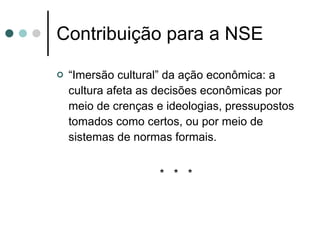 Contribuição para a NSE “ Imersão cultural” da ação econômica: a cultura afeta as decisões econômicas por meio de crenças e ideologias, pressupostos tomados como certos, ou por meio de sistemas de normas formais. *  *  * 