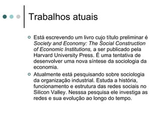 Trabalhos atuais Está escrevendo um livro cujo título preliminar é  Society and Economy: The Social Construction of Economic Institutions,  a ser publicado pela Harvard University Press. É uma tentativa de desenvolver uma nova síntese da sociologia da economia.  Atualmente está pesquisando sobre sociologia da organização industrial. Estuda a história, funcionamento e estrutura das redes sociais no Silicon Valley. Nesssa pesquisa ele investiga as redes e sua evolução ao longo do tempo.  