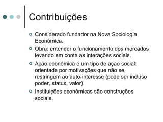 Contribuições Considerado fundador na Nova Sociologia Econômica. Obra: entender o funcionamento dos mercados levando em conta as interações sociais. Ação econômica é um tipo de ação social: orientada por motivações que não se restringem ao auto-interesse (pode ser incluso poder, status, valor). Instituições econômicas são construções sociais. 