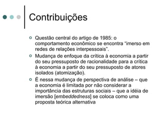 Contribuições Questão central do artigo de 1985: o comportamento econômico se encontra “imerso em redes de relações interpessoais”. Mudança de enfoque da crítica à economia a partir do seu pressuposto de racionalidade para a crítica à economia a partir do seu pressuposto de atores isolados (atomização). É nessa mudança de perspectiva de análise – que a economia é limitada por não considerar a importância das estruturas sociais – que a idéia de imersão [ embeddedness ] se coloca como uma proposta teórica alternativa 