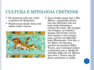 CULTURA E MITOLOGIA CRETENSE
 Os cretenses davam valor
a prática de Esportes.
 Praticavam desde lutas até
saltos sobre touros.
 Uma lenda conta que o Rei
Minos , mantinha preso
em um labirinto um ser
com corpo humano e
cabeça de touro. De tempos
em tempos, as cidades
gregas deveriam enviar
sete moços e sete moças
para serem sacrificadas
pelo Minotauro. Um dia, o
rei Egeu, de Atenas,
enviou seu próprio filho,
Teseu, que consegui matar
o monstro com a ajuda de
Ariadne,filha do rei Minos,
que deu a Teseu um fio
para encontrar a saída.
 