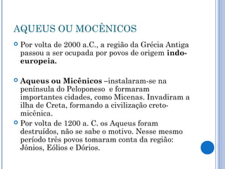 AQUEUS OU MOCÊNICOS
 Por volta de 2000 a.C., a região da Grécia Antiga
passou a ser ocupada por povos de origem indo-
europeia.
 Aqueus ou Micênicos –instalaram-se na
península do Peloponeso e formaram
importantes cidades, como Micenas. Invadiram a
ilha de Creta, formando a civilização creto-
micênica.
 Por volta de 1200 a. C. os Aqueus foram
destruídos, não se sabe o motivo. Nesse mesmo
período três povos tomaram conta da região:
Jônios, Eólios e Dórios.
 