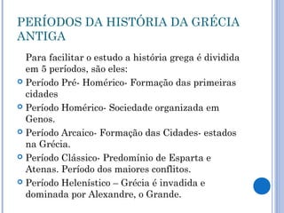 PERÍODOS DA HISTÓRIA DA GRÉCIA
ANTIGA
Para facilitar o estudo a história grega é dividida
em 5 períodos, são eles:
 Período Pré- Homérico- Formação das primeiras
cidades
 Período Homérico- Sociedade organizada em
Genos.
 Período Arcaico- Formação das Cidades- estados
na Grécia.
 Período Clássico- Predomínio de Esparta e
Atenas. Período dos maiores conflitos.
 Período Helenístico – Grécia é invadida e
dominada por Alexandre, o Grande.
 
