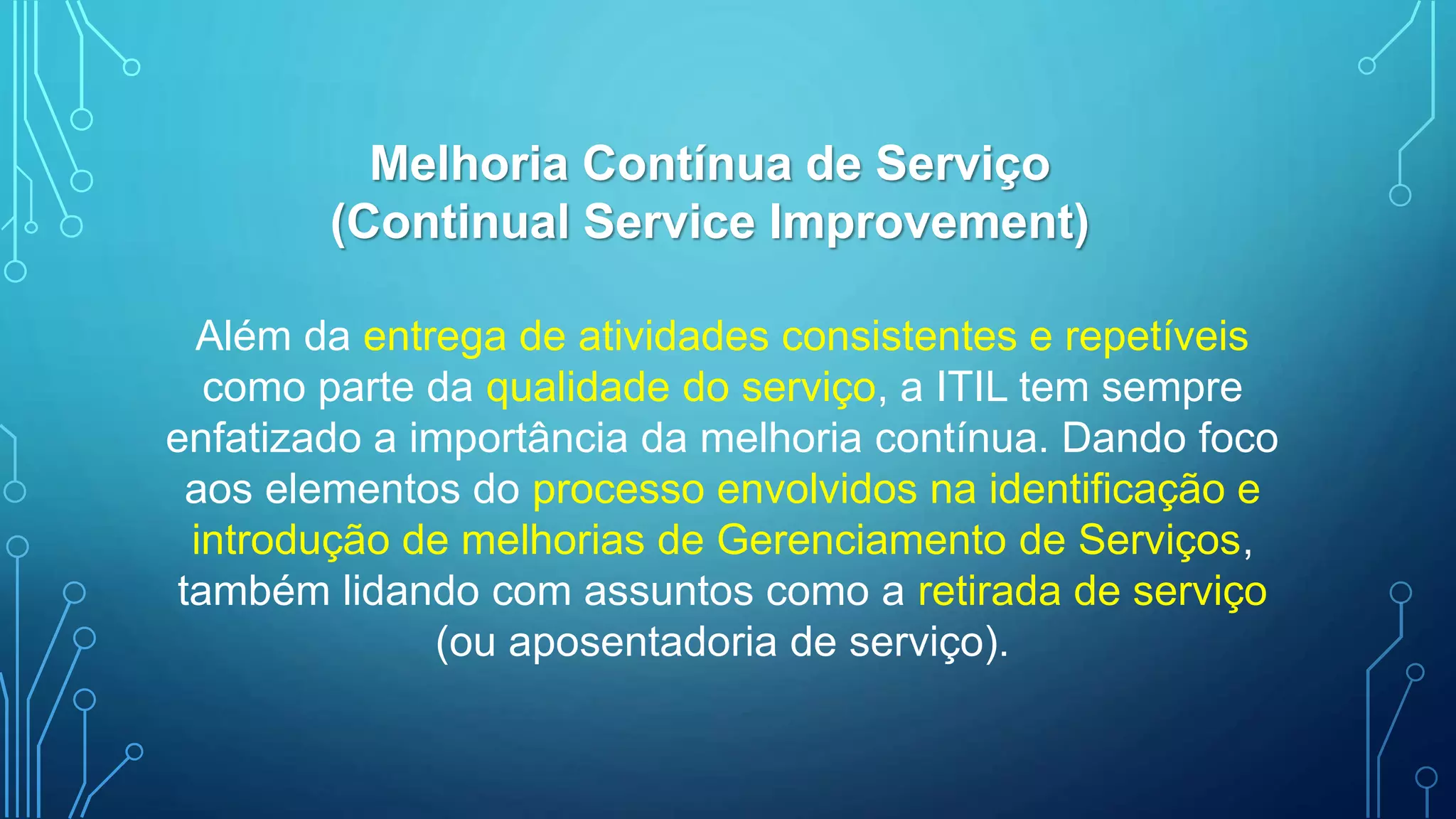 Além da entrega de atividades consistentes e repetíveis
como parte da qualidade do serviço, a ITIL tem sempre
enfatizado a importância da melhoria contínua. Dando foco
aos elementos do processo envolvidos na identificação e
introdução de melhorias de Gerenciamento de Serviços,
também lidando com assuntos como a retirada de serviço
(ou aposentadoria de serviço).
Melhoria Contínua de Serviço
(Continual Service Improvement)
 