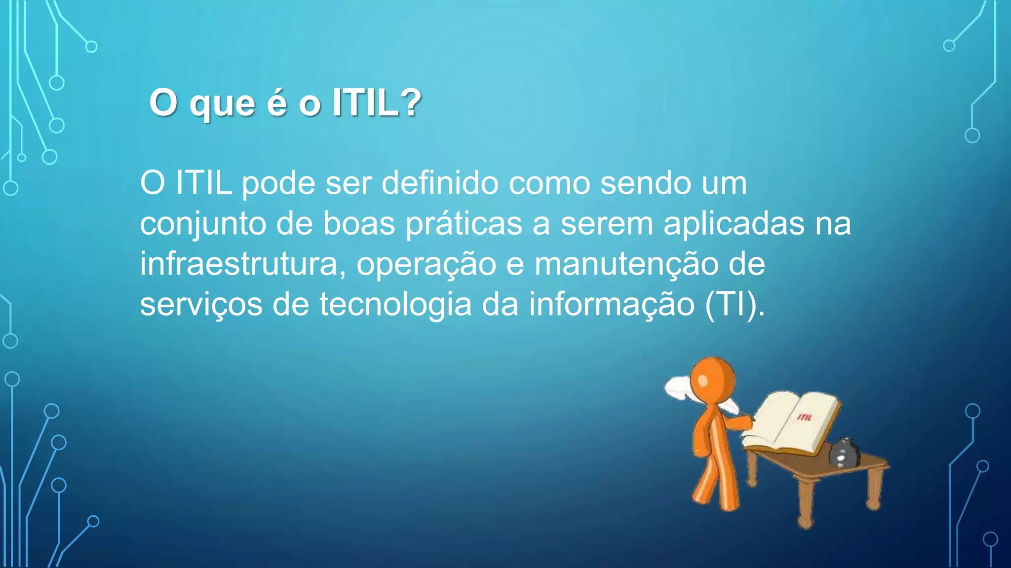 O ITIL pode ser definido como sendo um
conjunto de boas práticas a serem aplicadas na
infraestrutura, operação e manutenção de
serviços de tecnologia da informação (TI).
O que é o ITIL?
 