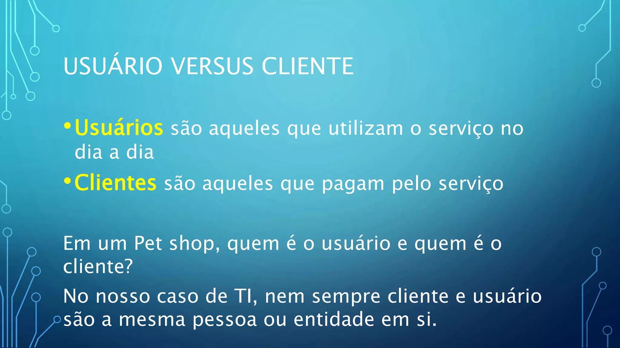 USUÁRIO VERSUS CLIENTE
•Usuários são aqueles que utilizam o serviço no
dia a dia
•Clientes são aqueles que pagam pelo serviço
Em um Pet shop, quem é o usuário e quem é o
cliente?
No nosso caso de TI, nem sempre cliente e usuário
são a mesma pessoa ou entidade em si.
 