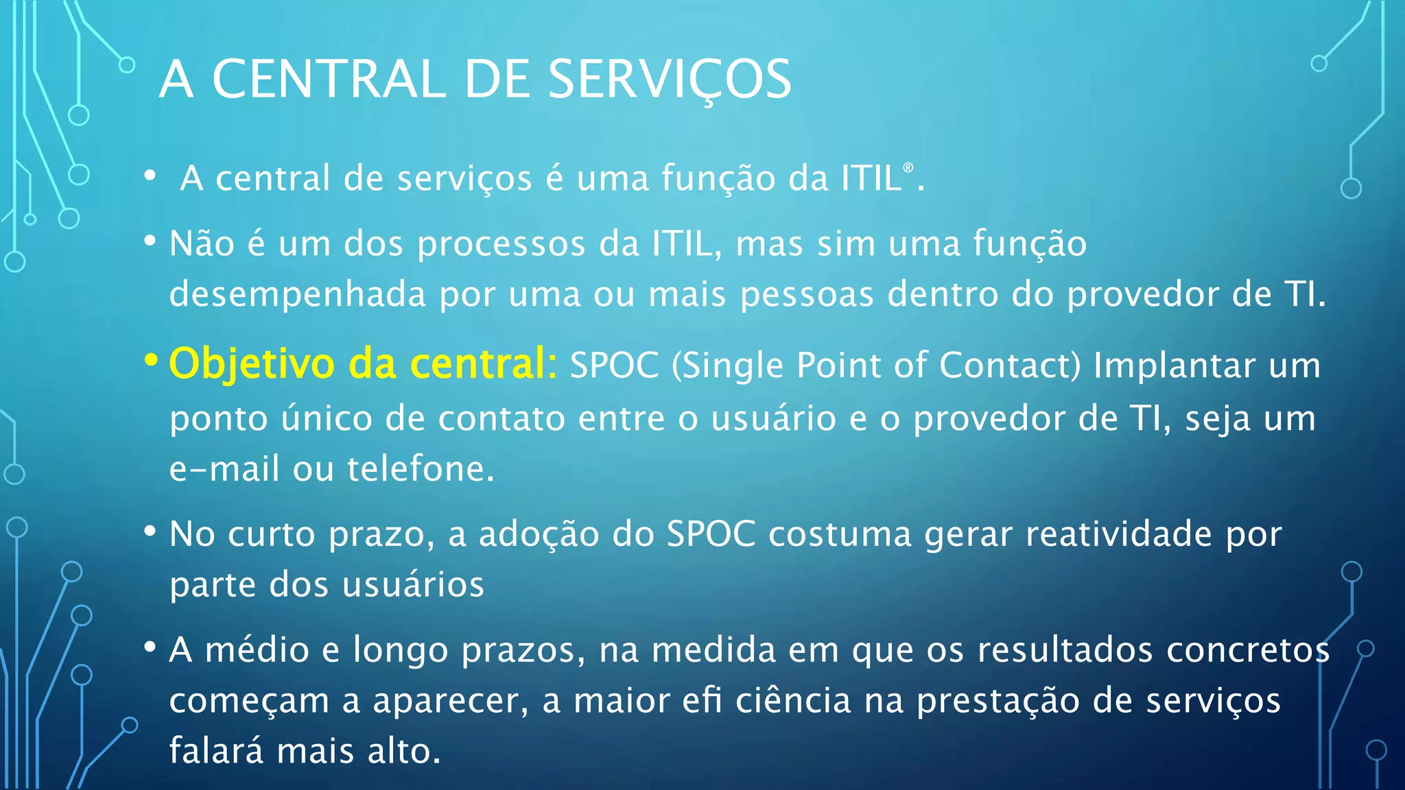 A CENTRAL DE SERVIÇOS
• A central de serviços é uma função da ITIL®.
• Não é um dos processos da ITIL, mas sim uma função
desempenhada por uma ou mais pessoas dentro do provedor de TI.
• Objetivo da central: SPOC (Single Point of Contact) Implantar um
ponto único de contato entre o usuário e o provedor de TI, seja um
e-mail ou telefone.
• No curto prazo, a adoção do SPOC costuma gerar reatividade por
parte dos usuários
• A médio e longo prazos, na medida em que os resultados concretos
começam a aparecer, a maior eﬁ ciência na prestação de serviços
falará mais alto.
 