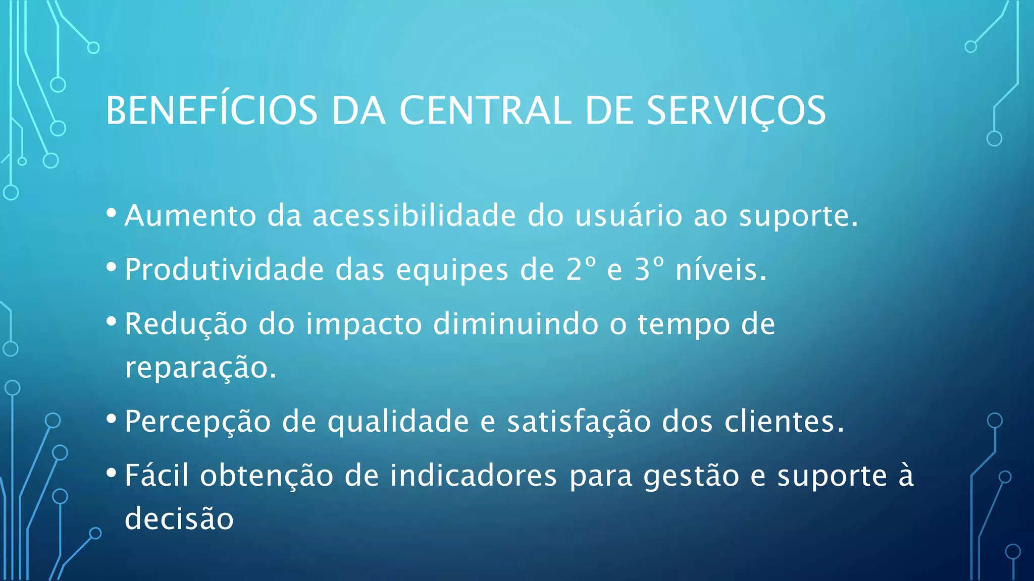 BENEFÍCIOS DA CENTRAL DE SERVIÇOS
• Aumento da acessibilidade do usuário ao suporte.
• Produtividade das equipes de 2º e 3º níveis.
• Redução do impacto diminuindo o tempo de
reparação.
• Percepção de qualidade e satisfação dos clientes.
• Fácil obtenção de indicadores para gestão e suporte à
decisão
 