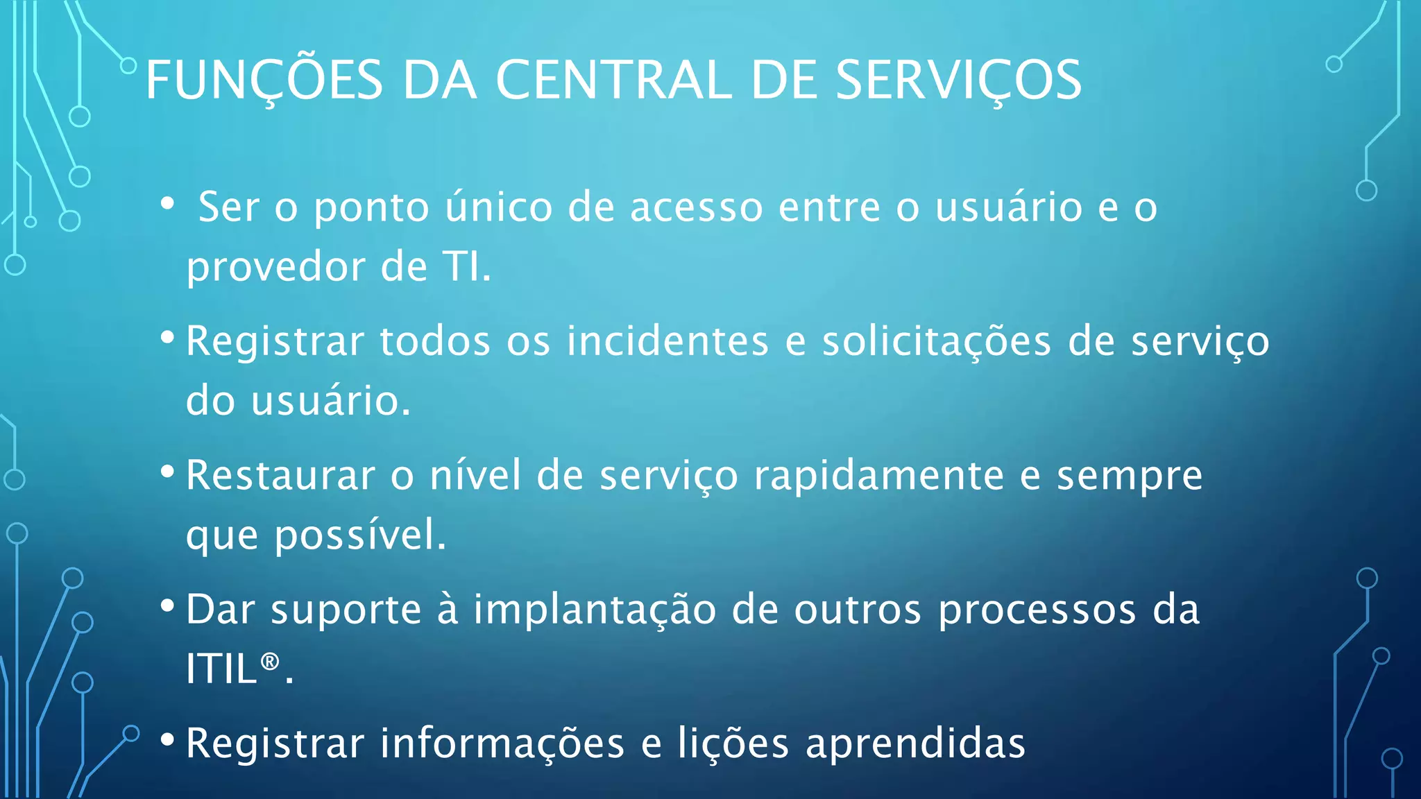 FUNÇÕES DA CENTRAL DE SERVIÇOS
• Ser o ponto único de acesso entre o usuário e o
provedor de TI.
• Registrar todos os incidentes e solicitações de serviço
do usuário.
• Restaurar o nível de serviço rapidamente e sempre
que possível.
• Dar suporte à implantação de outros processos da
ITIL®.
• Registrar informações e lições aprendidas
 