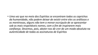 • Uma vez que no meio dos Espíritos se encontram todos os caprichos
da humanidade, não podem deixar de existir entre eles os ardilosos e
os mentirosos, alguns não tem o menor escrúpulo de se apresentar
sob os mais respeitáveis nomes, com o fim de inspirarem mais
confiança. Devemos, pois, abster-nos de crer de um modo absoluto na
autenticidade de todas as assinaturas de Espíritos
 