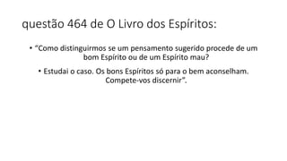 questão 464 de O Livro dos Espíritos:
• “Como distinguirmos se um pensamento sugerido procede de um
bom Espírito ou de um Espírito mau?
• Estudai o caso. Os bons Espíritos só para o bem aconselham.
Compete-vos discernir”.
 