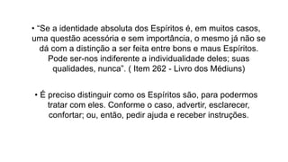 • “Se a identidade absoluta dos Espíritos é, em muitos casos,
uma questão acessória e sem importância, o mesmo já não se
dá com a distinção a ser feita entre bons e maus Espíritos.
Pode ser-nos indiferente a individualidade deles; suas
qualidades, nunca”. ( Item 262 - Livro dos Médiuns)
• É preciso distinguir como os Espíritos são, para podermos
tratar com eles. Conforme o caso, advertir, esclarecer,
confortar; ou, então, pedir ajuda e receber instruções.
 