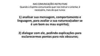 NAS COMUNICAÇÕES INSTRUTIVAS
Quando o Espírito comunicante quer nos instruir e orientar, é
necessário, mais do que nunca:
1) analisar sua mensagem, comportamento e
linguagem, para avaliar a sua natureza(saber se
é um bom ou mau espírito);
2) dialogar com ele, pedindo explicações para
esclarecermos pontos para nós obscuros;
 