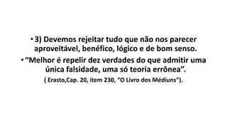 •3) Devemos rejeitar tudo que não nos parecer
aproveitável, benéfico, lógico e de bom senso.
•“Melhor é repelir dez verdades do que admitir uma
única falsidade, uma só teoria errônea”.
( Erasto,Cap. 20, item 230, “O Livro dos Médiuns”).
 