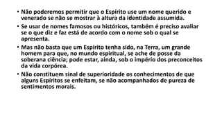• Não poderemos permitir que o Espírito use um nome querido e
venerado se não se mostrar à altura da identidade assumida.
• Se usar de nomes famosos ou históricos, também é preciso avaliar
se o que diz e faz está de acordo com o nome sob o qual se
apresenta.
• Mas não basta que um Espírito tenha sido, na Terra, um grande
homem para que, no mundo espiritual, se ache de posse da
soberana ciência; pode estar, ainda, sob o império dos preconceitos
da vida corpórea.
• Não constituem sinal de superioridade os conhecimentos de que
alguns Espíritos se enfeitam, se não acompanhados de pureza de
sentimentos morais.
 