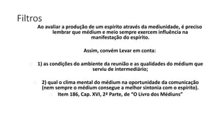 Filtros
Ao avaliar a produção de um espírito através da mediunidade, é preciso
lembrar que médium e meio sempre exercem influência na
manifestação do espírito.
Assim, convém Levar em conta:
 1) as condições do ambiente da reunião e as qualidades do médium que
serviu de intermediário;
 2) qual o clima mental do médium na oportunidade da comunicação
(nem sempre o médium consegue a melhor sintonia com o espírito).
 Item 186, Cap. XVI, 2ª Parte, de “O Livro dos Médiuns”
 