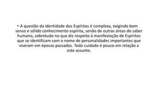 • A questão da identidade dos Espíritos é complexa, exigindo bom
senso e sólido conhecimento espírita, senão de outras áreas do saber
humano, sobretudo no que diz respeito à manifestação de Espíritos
que se identificam com o nome de personalidades importantes que
viveram em épocas passadas. Todo cuidado é pouco em relação a
este assunto.
 