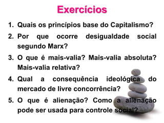 Exercícios
1. Quais os princípios base do Capitalismo?
2. Por que ocorre     desigualdade    social
   segundo Marx?
3. O que é mais-valia? Mais-valia absoluta?
   Mais-valia relativa?
4. Qual a consequência ideológica        do
   mercado de livre concorrência?
5. O que é alienação? Como a alienação
   pode ser usada para controle social?
 