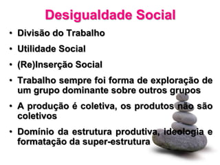 Desigualdade Social
• Divisão do Trabalho
• Utilidade Social
• (Re)Inserção Social
• Trabalho sempre foi forma de exploração de
  um grupo dominante sobre outros grupos
• A produção é coletiva, os produtos não são
  coletivos
• Domínio da estrutura produtiva, ideologia e
  formatação da super-estrutura
 