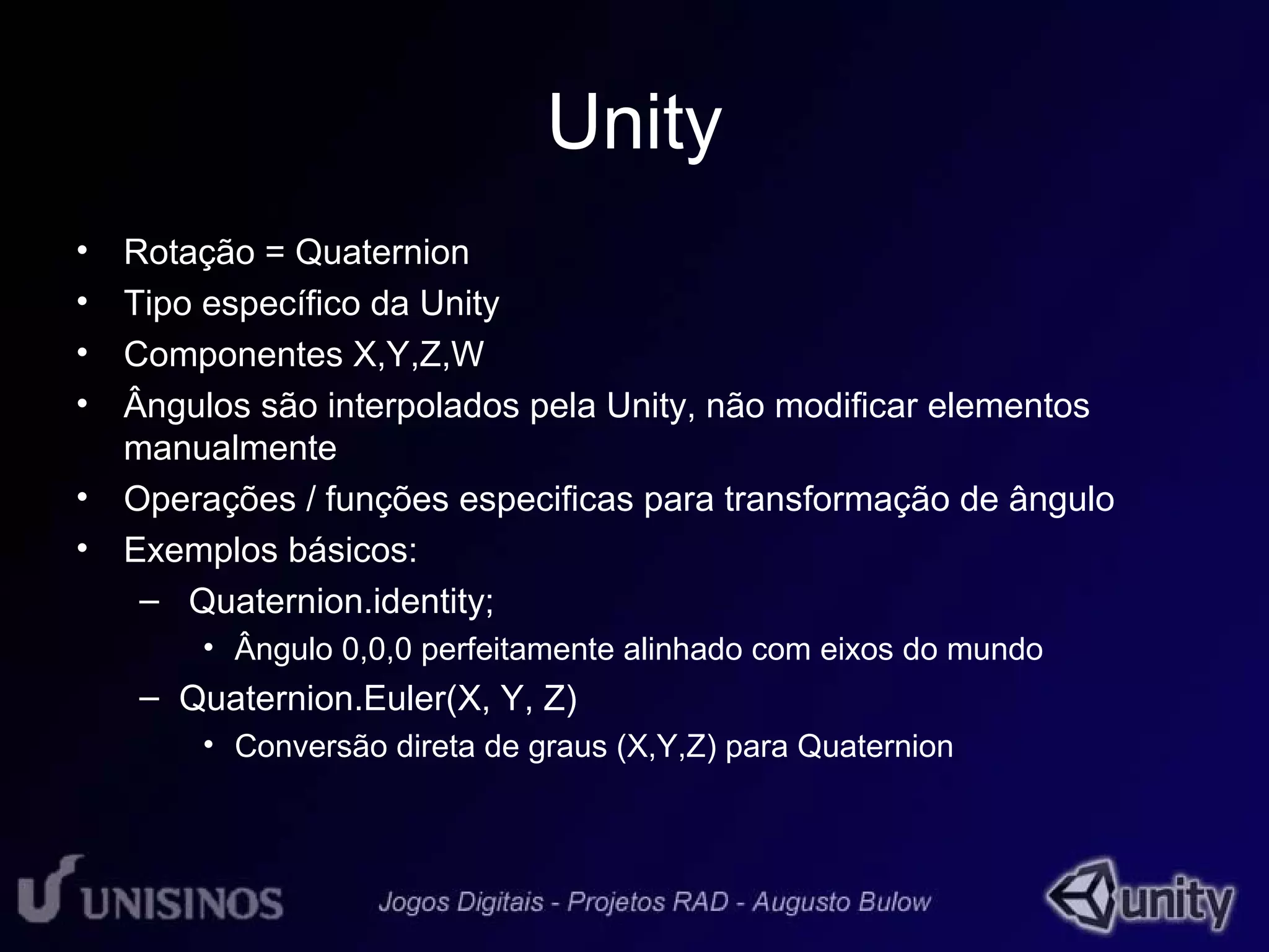 Unity 
• Rotação = Quaternion 
• Tipo específico da Unity 
• Componentes X,Y,Z,W 
• Ângulos são interpolados pela Unity, não modificar elementos 
manualmente 
• Operações / funções especificas para transformação de ângulo 
• Exemplos básicos: 
– Quaternion.identity; 
• Ângulo 0,0,0 perfeitamente alinhado com eixos do mundo 
– Quaternion.Euler(X, Y, Z) 
• Conversão direta de graus (X,Y,Z) para Quaternion 
 