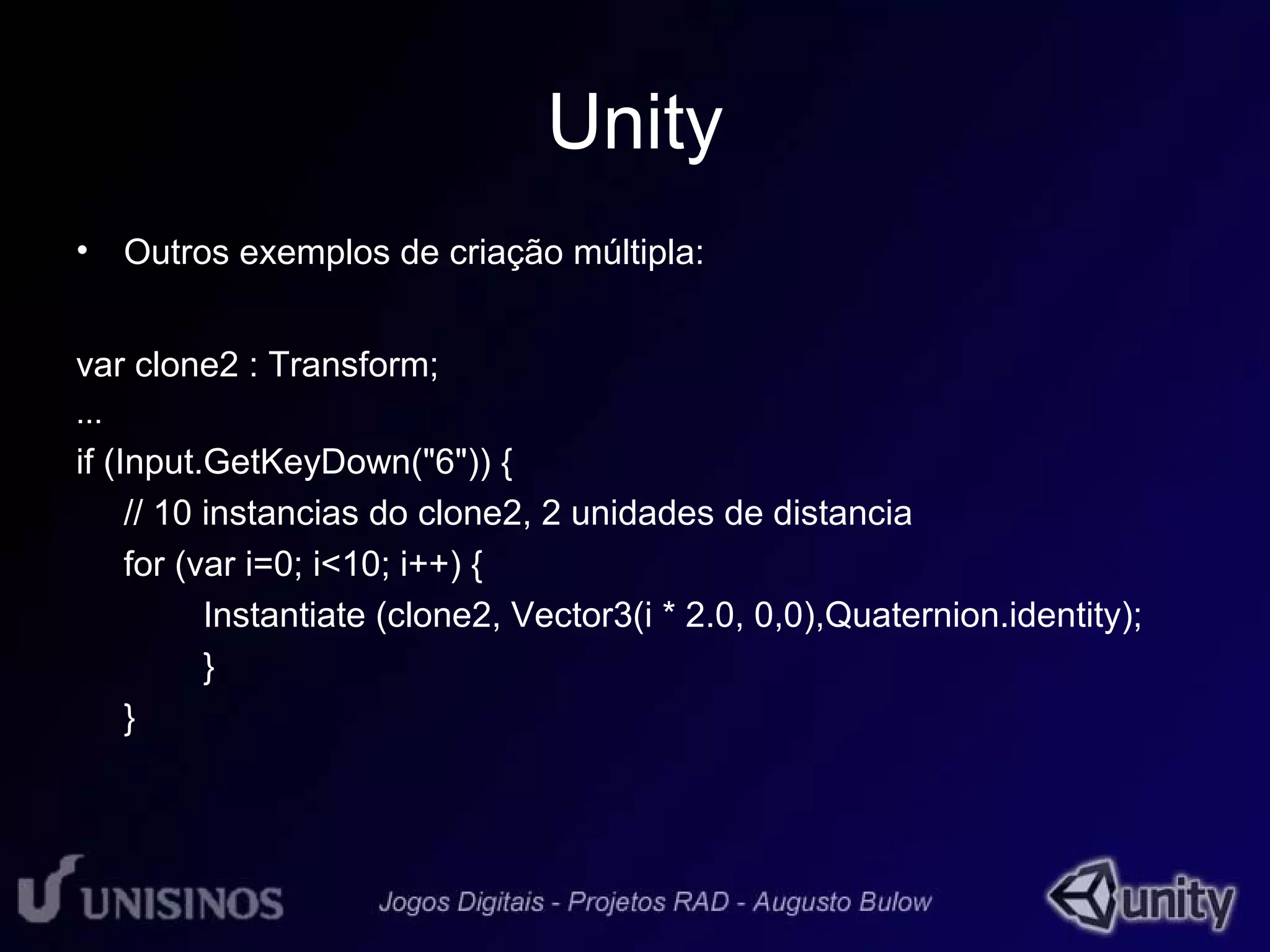 Unity 
• Outros exemplos de criação múltipla: 
var clone2 : Transform; 
... 
if (Input.GetKeyDown("6")) { 
// 10 instancias do clone2, 2 unidades de distancia 
for (var i=0; i<10; i++) { 
Instantiate (clone2, Vector3(i * 2.0, 0,0),Quaternion.identity); 
} 
} 
