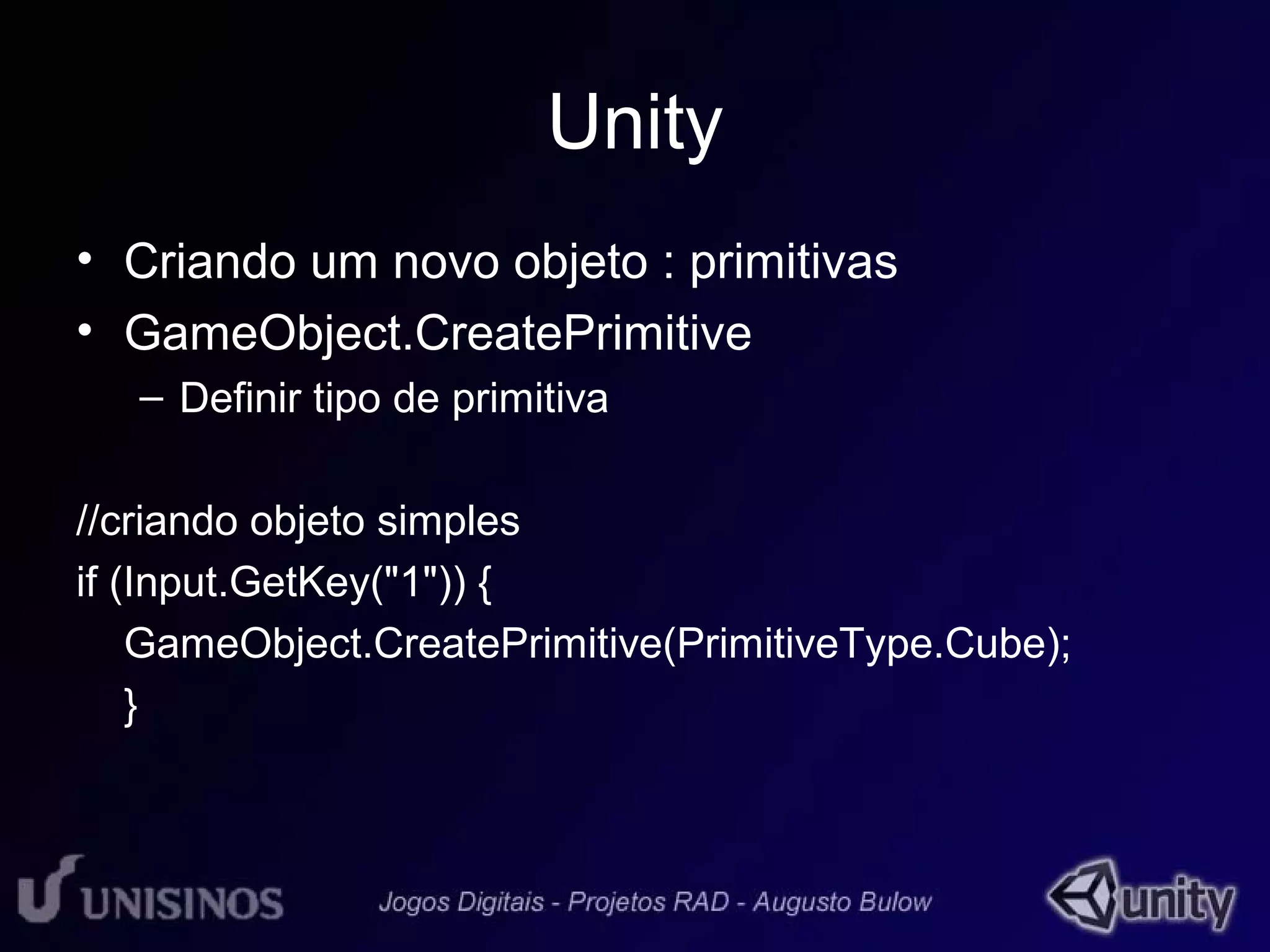 Unity 
• Criando um novo objeto : primitivas 
• GameObject.CreatePrimitive 
– Definir tipo de primitiva 
//criando objeto simples 
if (Input.GetKey("1")) { 
GameObject.CreatePrimitive(PrimitiveType.Cube); 
} 
 