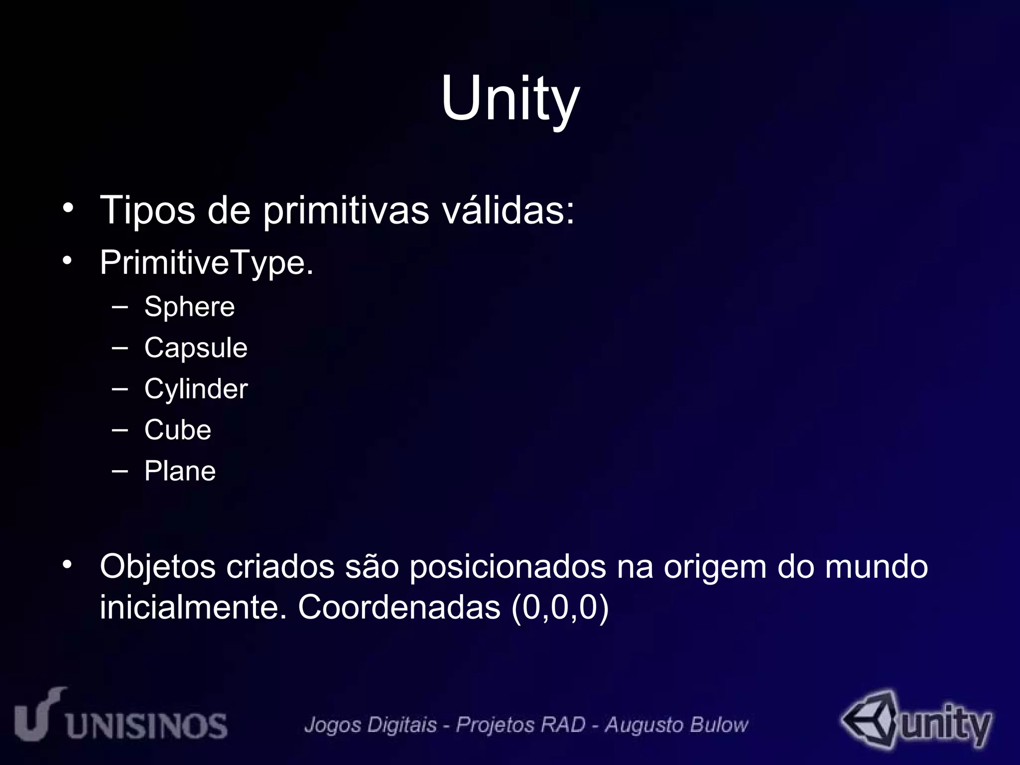 Unity 
• Tipos de primitivas válidas: 
• PrimitiveType. 
– Sphere 
– Capsule 
– Cylinder 
– Cube 
– Plane 
• Objetos criados são posicionados na origem do mundo 
inicialmente. Coordenadas (0,0,0) 
 