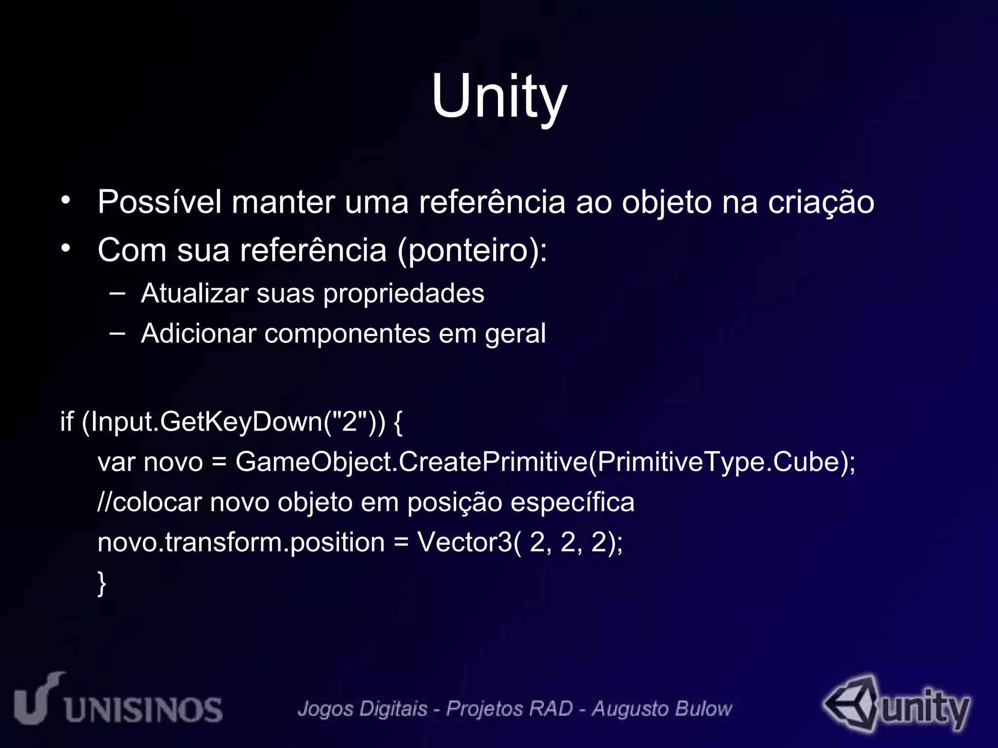 Unity 
• Possível manter uma referência ao objeto na criação 
• Com sua referência (ponteiro): 
– Atualizar suas propriedades 
– Adicionar componentes em geral 
if (Input.GetKeyDown("2")) { 
var novo = GameObject.CreatePrimitive(PrimitiveType.Cube); 
//colocar novo objeto em posição específica 
novo.transform.position = Vector3( 2, 2, 2); 
} 
 