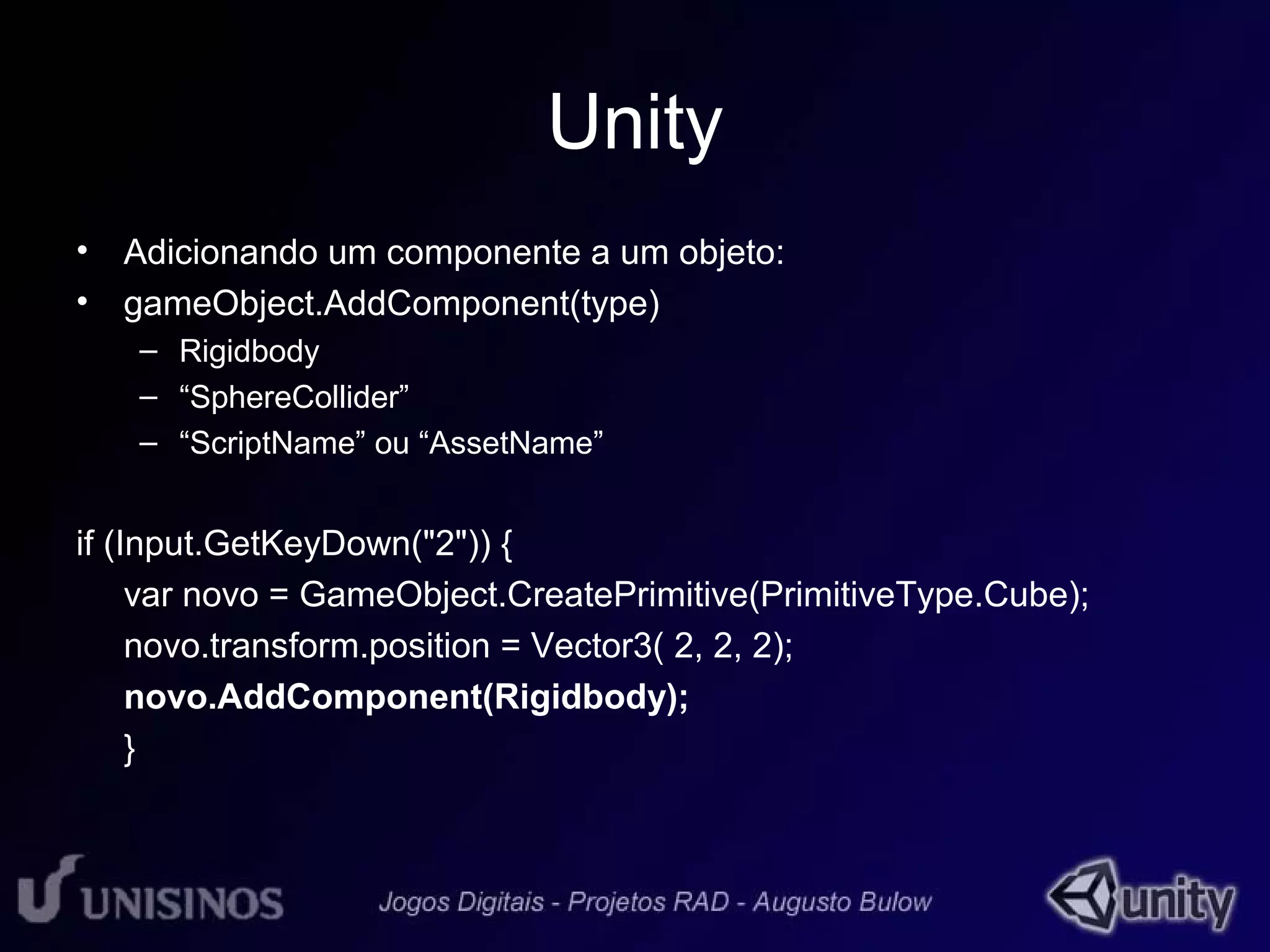 Unity 
• Adicionando um componente a um objeto: 
• gameObject.AddComponent(type) 
– Rigidbody 
– “SphereCollider” 
– “ScriptName” ou “AssetName” 
if (Input.GetKeyDown("2")) { 
var novo = GameObject.CreatePrimitive(PrimitiveType.Cube); 
novo.transform.position = Vector3( 2, 2, 2); 
novo.AddComponent(Rigidbody); 
} 
 