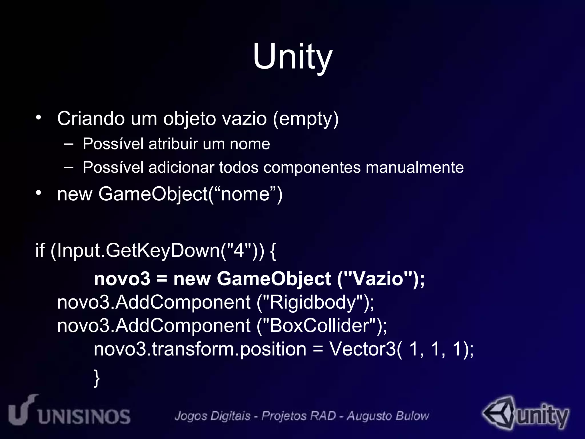 Unity 
• Criando um objeto vazio (empty) 
– Possível atribuir um nome 
– Possível adicionar todos componentes manualmente 
• new GameObject(“nome”) 
if (Input.GetKeyDown("4")) { 
novo3 = new GameObject ("Vazio"); 
novo3.AddComponent ("Rigidbody"); 
novo3.AddComponent ("BoxCollider"); 
novo3.transform.position = Vector3( 1, 1, 1); 
} 
 