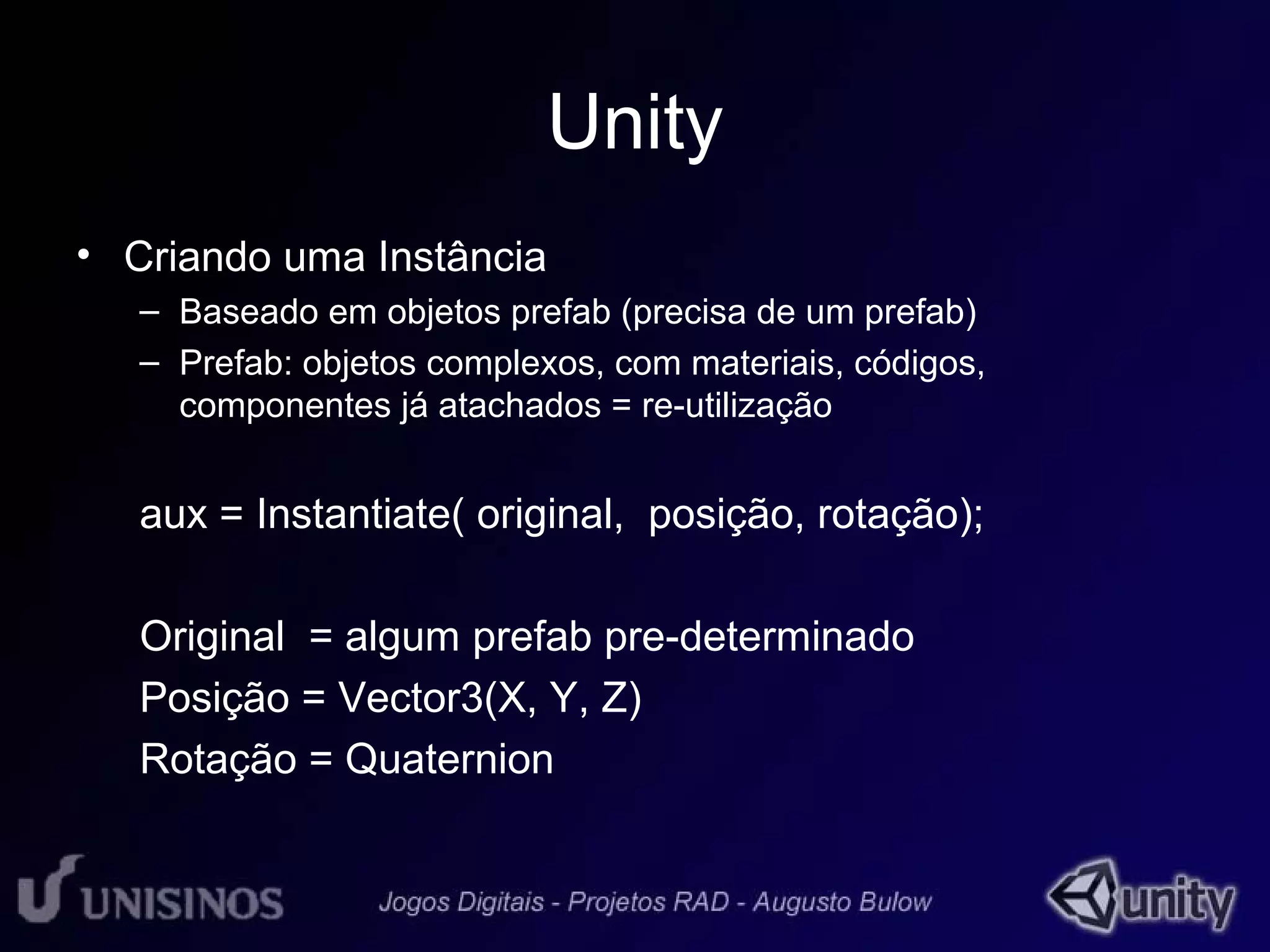Unity 
• Criando uma Instância 
– Baseado em objetos prefab (precisa de um prefab) 
– Prefab: objetos complexos, com materiais, códigos, 
componentes já atachados = re-utilização 
aux = Instantiate( original, posição, rotação); 
Original = algum prefab pre-determinado 
Posição = Vector3(X, Y, Z) 
Rotação = Quaternion 
 