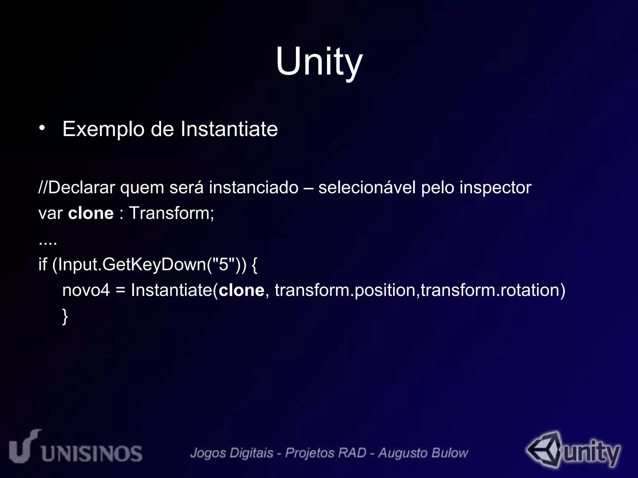 Unity 
• Exemplo de Instantiate 
//Declarar quem será instanciado – selecionável pelo inspector 
var clone : Transform; 
.... 
if (Input.GetKeyDown("5")) { 
novo4 = Instantiate(clone, transform.position,transform.rotation) 
} 
 