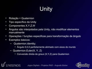 Unity 
• Rotação = Quaternion 
• Tipo específico da Unity 
• Componentes X,Y,Z,W 
• Ângulos são interpolados pela Unity, não modificar elementos 
manualmente 
• Operações / funções especificas para transformação de ângulo 
• Exemplos básicos: 
– Quaternion.identity; 
• Ângulo 0,0,0 perfeitamente alinhado com eixos do mundo 
– Quaternion.Euler(X, Y, Z) 
• Conversão direta de graus (X,Y,Z) para Quaternion 
 